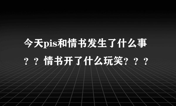 今天pis和情书发生了什么事？？情书开了什么玩笑？？？