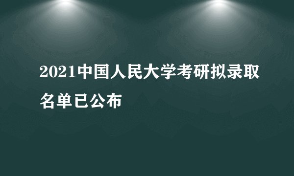 2021中国人民大学考研拟录取名单已公布