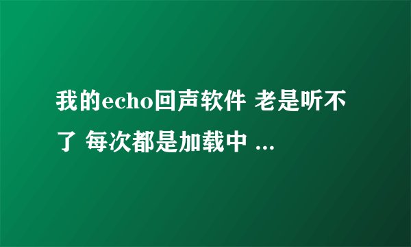 我的echo回声软件 老是听不了 每次都是加载中 加载了很久也不行 我重新下载了还是一样 手机