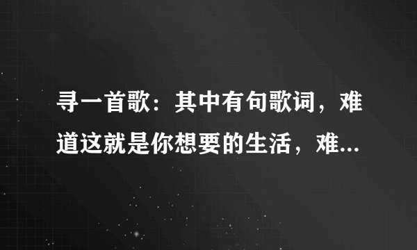 寻一首歌：其中有句歌词，难道这就是你想要的生活，难道这就是你想要的结果。