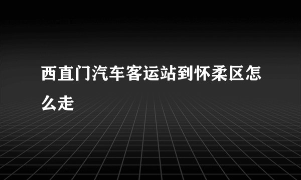 西直门汽车客运站到怀柔区怎么走