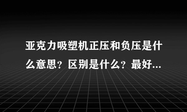 亚克力吸塑机正压和负压是什么意思？区别是什么？最好举例说明一下，那位专业人士能够帮忙解答一下。