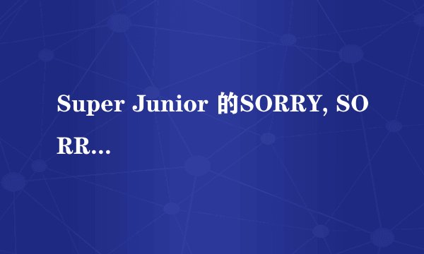 Super Junior 的SORRY, SORRY原唱是韩语么 还是英语啊 大家回答就有分得~~~~~~~
