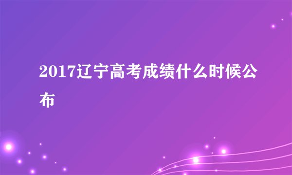 2017辽宁高考成绩什么时候公布