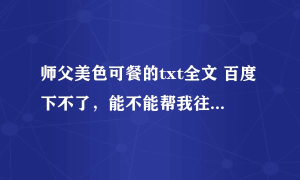 师父美色可餐的txt全文 百度下不了，能不能帮我往7 6 4 4 9 1 1 4 7 上发一下？