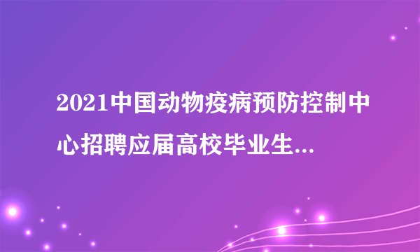 2021中国动物疫病预防控制中心招聘应届高校毕业生笔试公告
