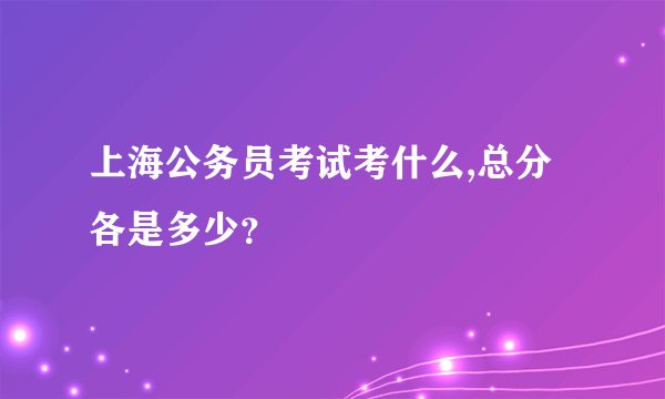 上海公务员考试考什么,总分各是多少？