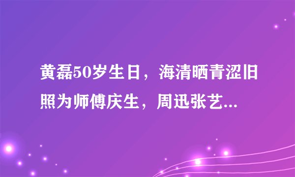 黄磊50岁生日，海清晒青涩旧照为师傅庆生，周迅张艺兴送祝福