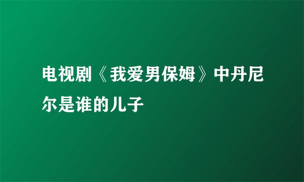 电视剧《我爱男保姆》中丹尼尔是谁的儿子