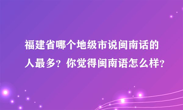 福建省哪个地级市说闽南话的人最多？你觉得闽南语怎么样？