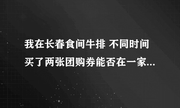 我在长春食间牛排 不同时间买了两张团购券能否在一家店同时一桌使用？