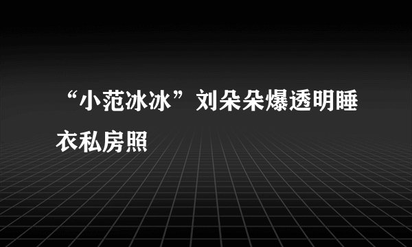 “小范冰冰”刘朵朵爆透明睡衣私房照