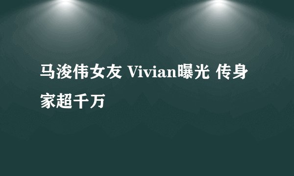 马浚伟女友 Vivian曝光 传身家超千万