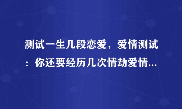 测试一生几段恋爱，爱情测试：你还要经历几次情劫爱情测试情劫