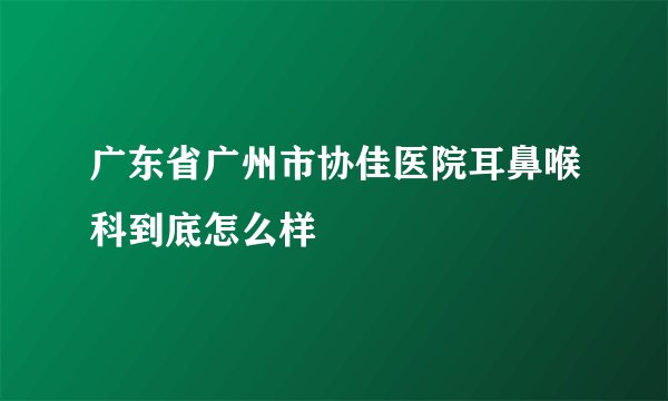 广东省广州市协佳医院耳鼻喉科到底怎么样