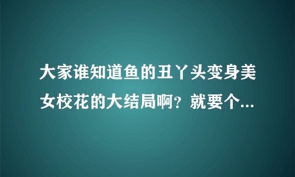 大家谁知道鱼的丑丫头变身美女校花的大结局啊？就要个大概！！！跪求……（现在腾讯已完结)