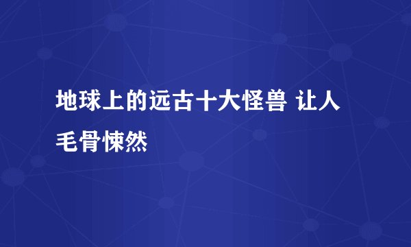 地球上的远古十大怪兽 让人毛骨悚然