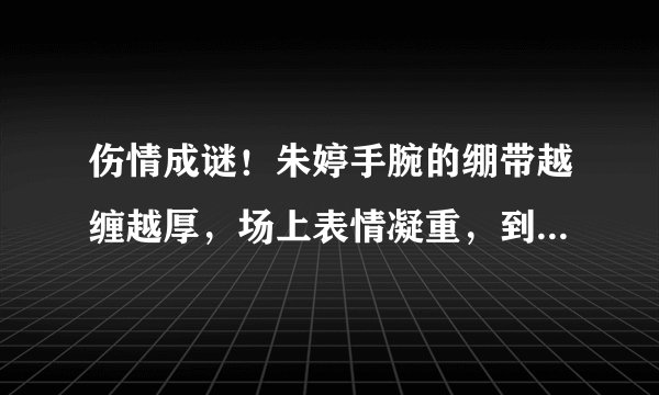 伤情成谜！朱婷手腕的绷带越缠越厚，场上表情凝重，到底怎么了？