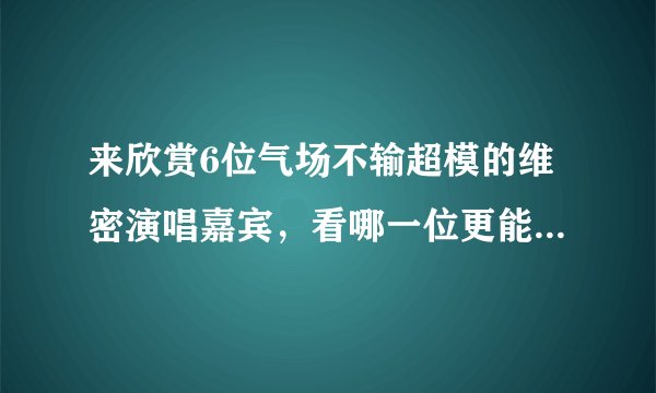 来欣赏6位气场不输超模的维密演唱嘉宾，看哪一位更能撩倒你？