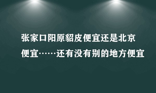 张家口阳原貂皮便宜还是北京便宜……还有没有别的地方便宜