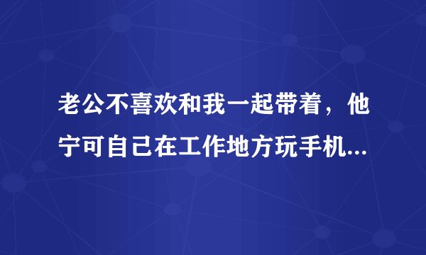 老公不喜欢和我一起带着，他宁可自己在工作地方玩手机。我说那我去外地打工了，反正也是没事做，他又？