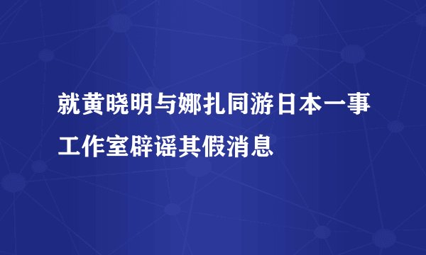 就黄晓明与娜扎同游日本一事工作室辟谣其假消息