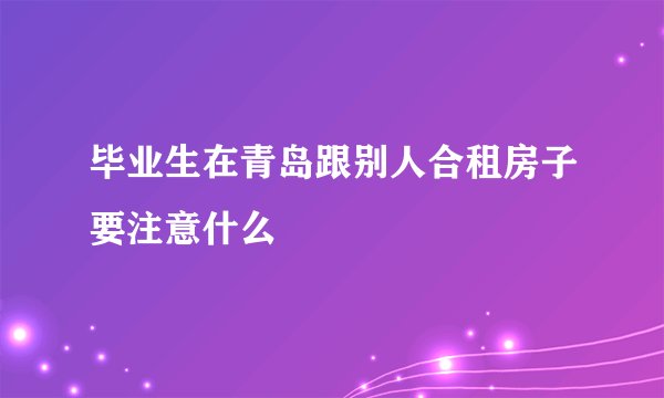 毕业生在青岛跟别人合租房子要注意什么