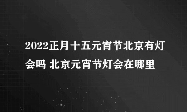 2022正月十五元宵节北京有灯会吗 北京元宵节灯会在哪里