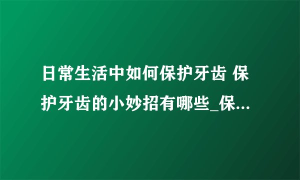日常生活中如何保护牙齿 保护牙齿的小妙招有哪些_保护牙齿健康的小窍门