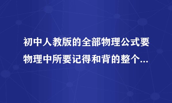 初中人教版的全部物理公式要物理中所要记得和背的整个初中的都要包括一些转换公式和定律和一些符号比如（小时：t）等的一些符号与转换比率 那些要背的东西比如是：（除了大小.方向外，里的作用点也会影响作用效果） （物体间的力是相互的）就像以上这些书上要背的段落等公式之一类的 (要超详细的）