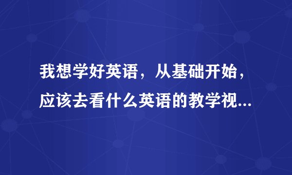 我想学好英语，从基础开始，应该去看什么英语的教学视频啊，现在老师上课我都听不懂，怎么办，去那学