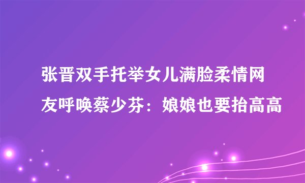 张晋双手托举女儿满脸柔情网友呼唤蔡少芬：娘娘也要抬高高