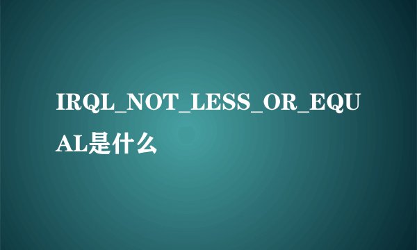 IRQL_NOT_LESS_OR_EQUAL是什么