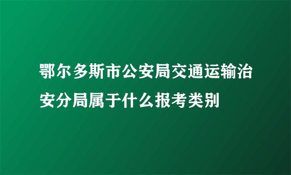 鄂尔多斯市公安局交通运输治安分局属于什么报考类别