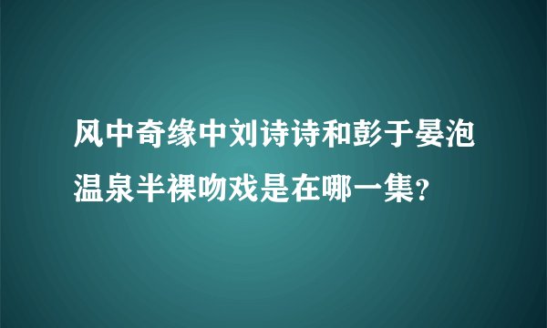 风中奇缘中刘诗诗和彭于晏泡温泉半裸吻戏是在哪一集？