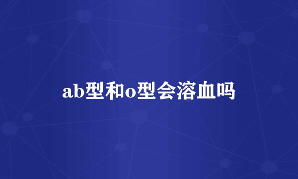 ab型和o型会溶血吗