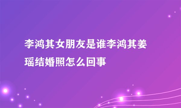 李鸿其女朋友是谁李鸿其姜珮瑶结婚照怎么回事