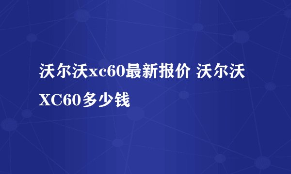 沃尔沃xc60最新报价 沃尔沃XC60多少钱