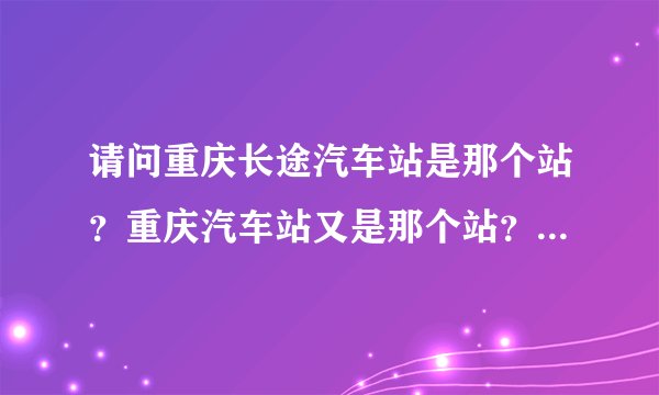 请问重庆长途汽车站是那个站？重庆汽车站又是那个站？急啊，等到起坐车