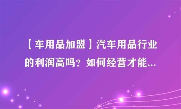 【车用品加盟】汽车用品行业的利润高吗？如何经营才能吸引客户？