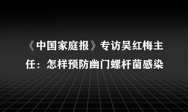 《中国家庭报》专访吴红梅主任：怎样预防幽门螺杆菌感染