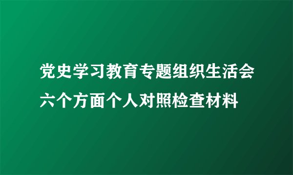 党史学习教育专题组织生活会六个方面个人对照检查材料