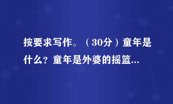 按要求写作。（30分）童年是什么？童年是外婆的摇篮曲，是沙滩上的“城堡”，是夜晚的萤火虫，是五彩缤纷的画回首往事，童年仿佛是一首动听的歌，让我们快乐，让我们感动，让我们拥有更多的收获。请以“童年”为话题，写一篇文章，题目自拟，字数在500字左右。