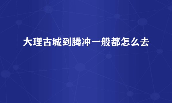 大理古城到腾冲一般都怎么去