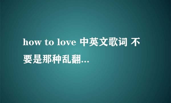 how to love 中英文歌词 不要是那种乱翻译的 不要是那种复制别人的 请求有心人 帮忙翻译