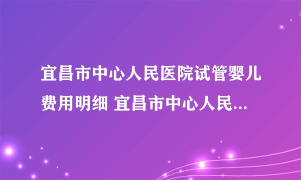 宜昌市中心人民医院试管婴儿费用明细 宜昌市中心人民医院生殖医学中心