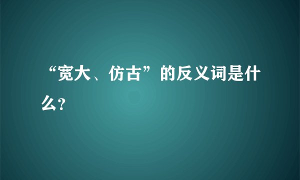 “宽大、仿古”的反义词是什么？