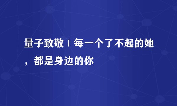 量子致敬|每一个了不起的她,都是身边的你