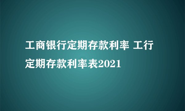 工商银行定期存款利率 工行定期存款利率表2021 