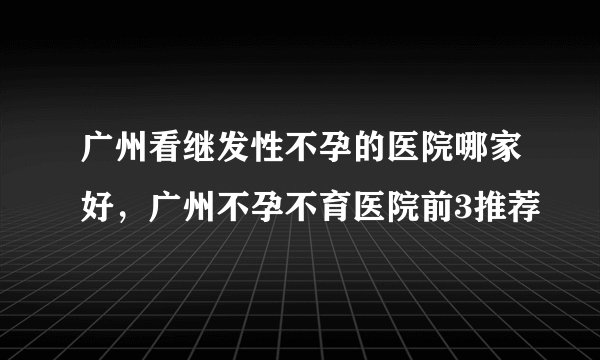 广州看继发性不孕的医院哪家好，广州不孕不育医院前3推荐